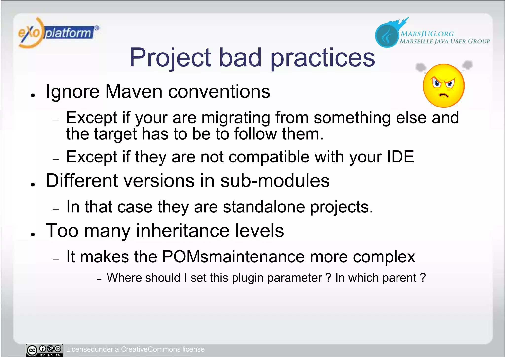 Project bad practicesIgnore Maven conventionsExcept if your are migrating from something else and the target has to be to follow them.Except if they are not compatible with your IDEDifferent versions in sub-modulesIn that case they are standalone projects.Too many inheritance levelsIt makes the POMsmaintenance more complexWhere should I set this plugin parameter ? In which parent ?
