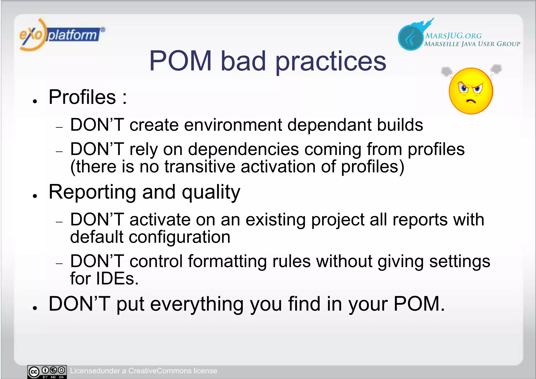 POM bad practicesProfiles :DON’T create environment dependant buildsDON’T rely on dependencies coming from profiles (there is no transitive activation of profiles)Reporting and qualityDON’T activate on an existing project all reports with default configurationDON’T control formatting rules without giving settings for IDEs.DON’T put everything you find in your POM.