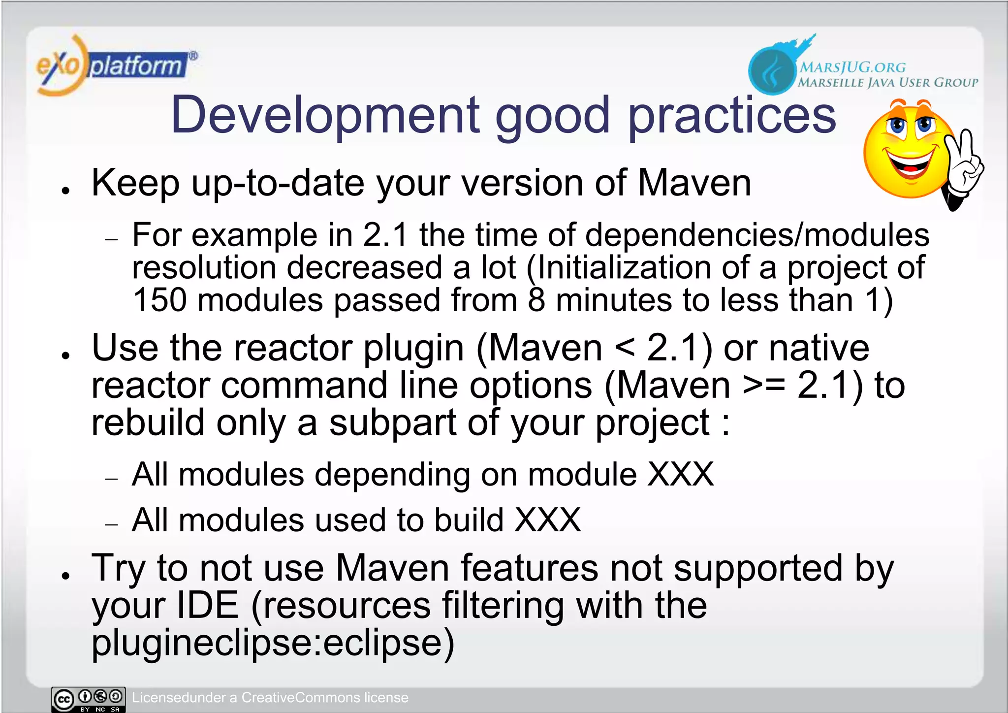 Development good practicesKeep up-to-date your version of MavenFor example in 2.1 the time of dependencies/modules resolution decreased a lot (Initialization of a project of 150 modules passed from 8 minutes to less than 1)Use the reactor plugin (Maven &lt; 2.1) or native reactor command line options (Maven &gt;= 2.1) to rebuild only a subpart of your project :All modules depending on module XXXAll modules used to build XXX  Try to not use Maven features not supported by your IDE (resources filtering with the plugineclipse:eclipse)