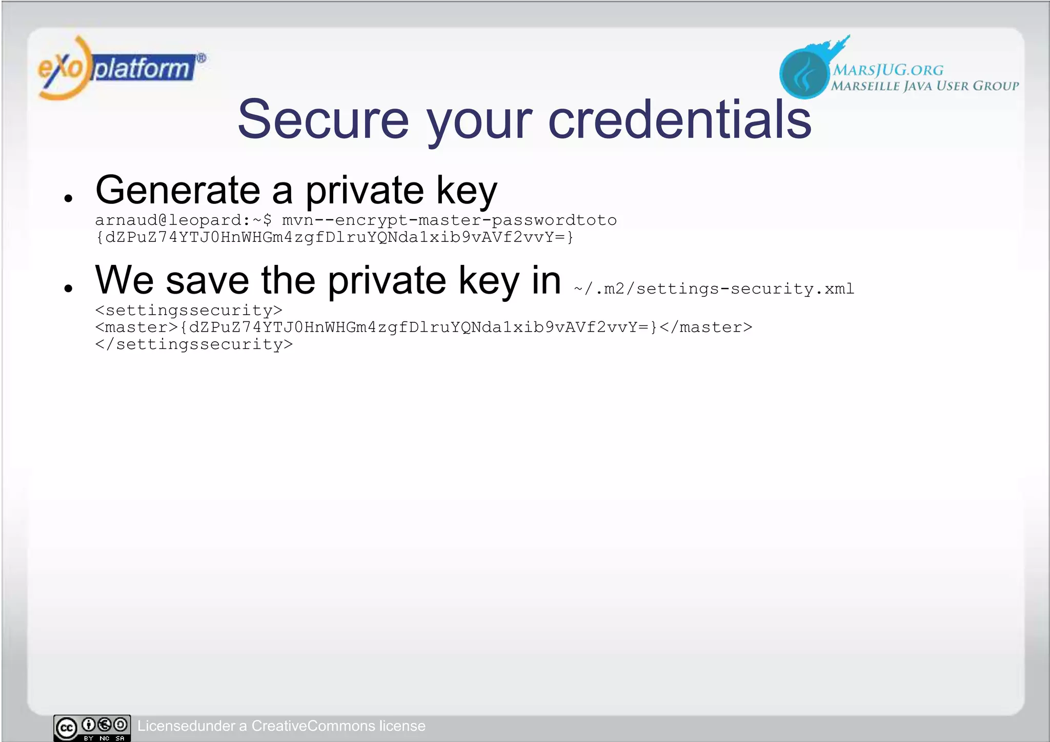 Secure your credentialsGenerate a private keyarnaud@leopard:~$ mvn--encrypt-master-passwordtoto{dZPuZ74YTJ0HnWHGm4zgfDlruYQNda1xib9vAVf2vvY=}We save the private key in ~/.m2/settings-security.xml&lt;settingssecurity&gt;&lt;master&gt;{dZPuZ74YTJ0HnWHGm4zgfDlruYQNda1xib9vAVf2vvY=}&lt;/master&gt;&lt;/settingssecurity&gt;
