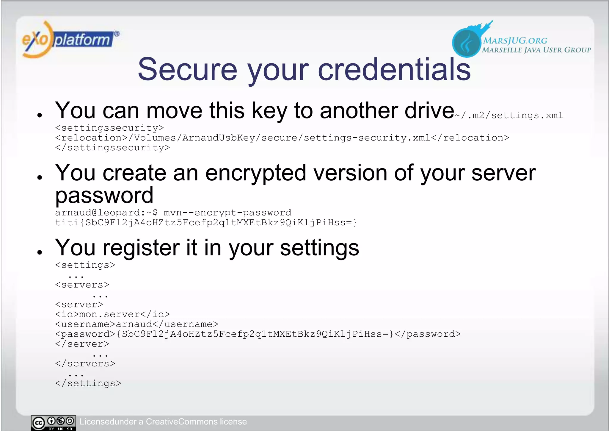 Secure your credentialsYou can move this key to another drive~/.m2/settings.xml&lt;settingssecurity&gt;&lt;relocation&gt;/Volumes/ArnaudUsbKey/secure/settings-security.xml&lt;/relocation&gt;&lt;/settingssecurity&gt;You create an encrypted version of your server passwordarnaud@leopard:~$ mvn--encrypt-password titi{SbC9Fl2jA4oHZtz5Fcefp2q1tMXEtBkz9QiKljPiHss=}You register it in your settings&lt;settings&gt;  ...    &lt;servers&gt;      ...        &lt;server&gt;          &lt;id&gt;mon.server&lt;/id&gt;          &lt;username&gt;arnaud&lt;/username&gt;          &lt;password&gt;{SbC9Fl2jA4oHZtz5Fcefp2q1tMXEtBkz9QiKljPiHss=}&lt;/password&gt;        &lt;/server&gt;      ...    &lt;/servers&gt;  ...&lt;/settings&gt;