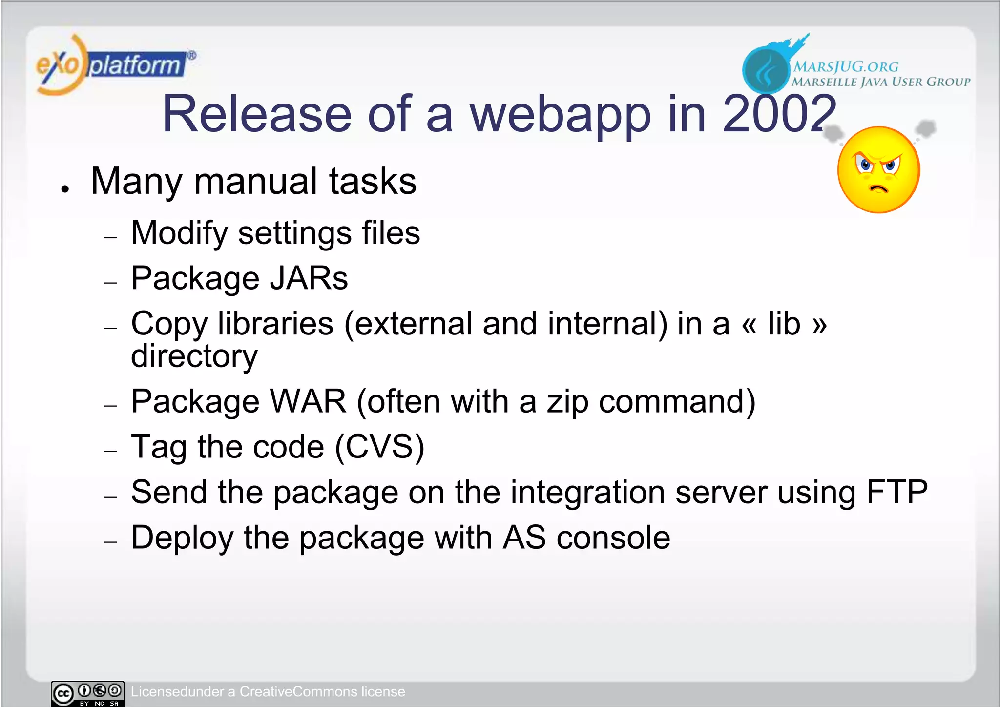 Release of a webapp in 2002Many manual tasksModify settings filesPackage JARsCopy libraries (external and internal) in a « lib » directoryPackage WAR (often with a zip command)Tag the code (CVS)Send the package on the integration server using FTPDeploy the package with AS console 