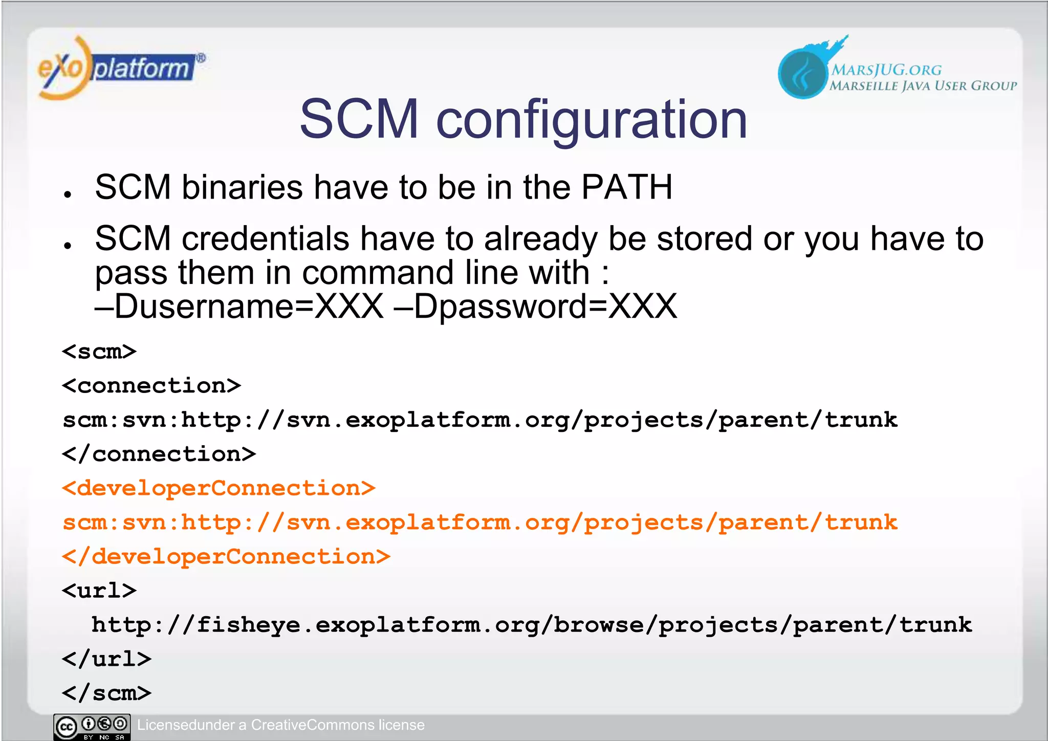 SCM configurationSCM binaries have to be in the PATHSCM credentials have to already be stored or you have to pass them in command line with :–Dusername=XXX –Dpassword=XXX&lt;scm&gt; &lt;connection&gt;scm:svn:http://svn.exoplatform.org/projects/parent/trunk &lt;/connection&gt; &lt;developerConnection&gt;scm:svn:http://svn.exoplatform.org/projects/parent/trunk &lt;/developerConnection&gt; &lt;url&gt;  http://fisheye.exoplatform.org/browse/projects/parent/trunk &lt;/url&gt;&lt;/scm&gt;