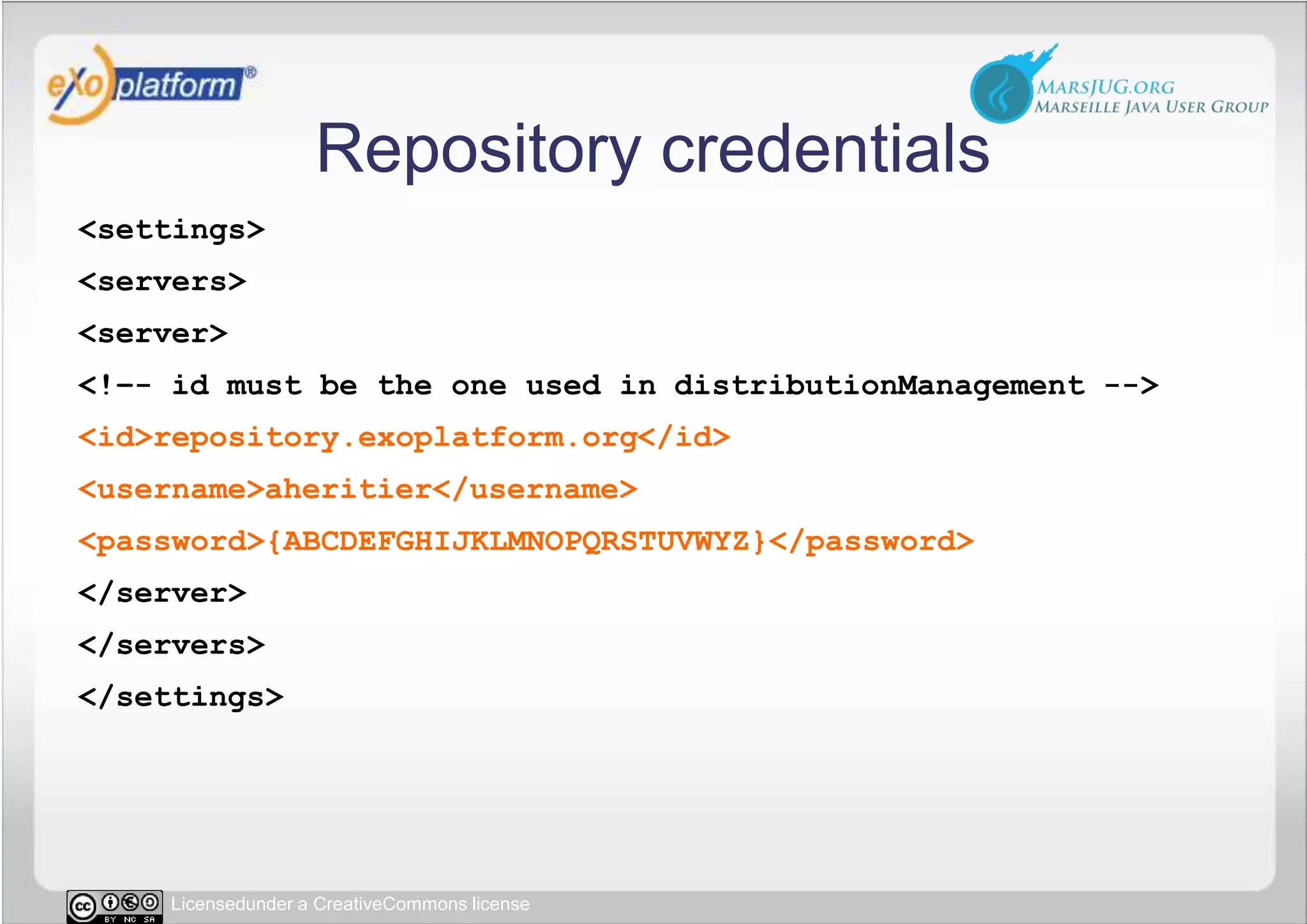 Repository credentials&lt;settings&gt; &lt;servers&gt;  &lt;server&gt;   &lt;!–- id must be the one used in distributionManagement --&gt;   &lt;id&gt;repository.exoplatform.org&lt;/id&gt;   &lt;username&gt;aheritier&lt;/username&gt;   &lt;password&gt;{ABCDEFGHIJKLMNOPQRSTUVWYZ}&lt;/password&gt;  &lt;/server&gt; &lt;/servers&gt;&lt;/settings&gt;