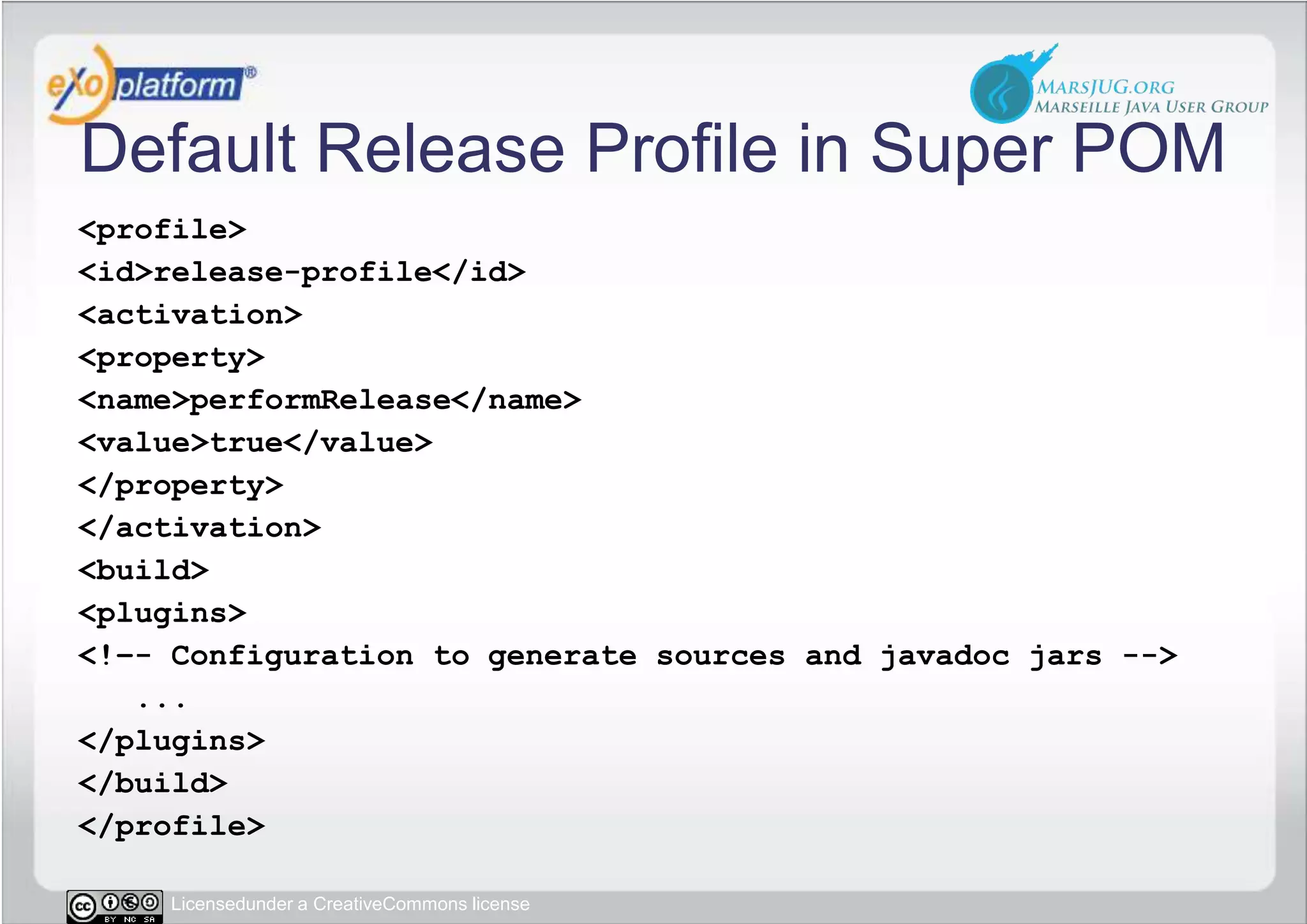 Default Release Profile in Super POM&lt;profile&gt; &lt;id&gt;release-profile&lt;/id&gt; &lt;activation&gt;  &lt;property&gt;   &lt;name&gt;performRelease&lt;/name&gt;   &lt;value&gt;true&lt;/value&gt;  &lt;/property&gt; &lt;/activation&gt; &lt;build&gt;  &lt;plugins&gt;   &lt;!–- Configuration to generate sources and javadoc jars --&gt;   ...  &lt;/plugins&gt; &lt;/build&gt;&lt;/profile&gt;