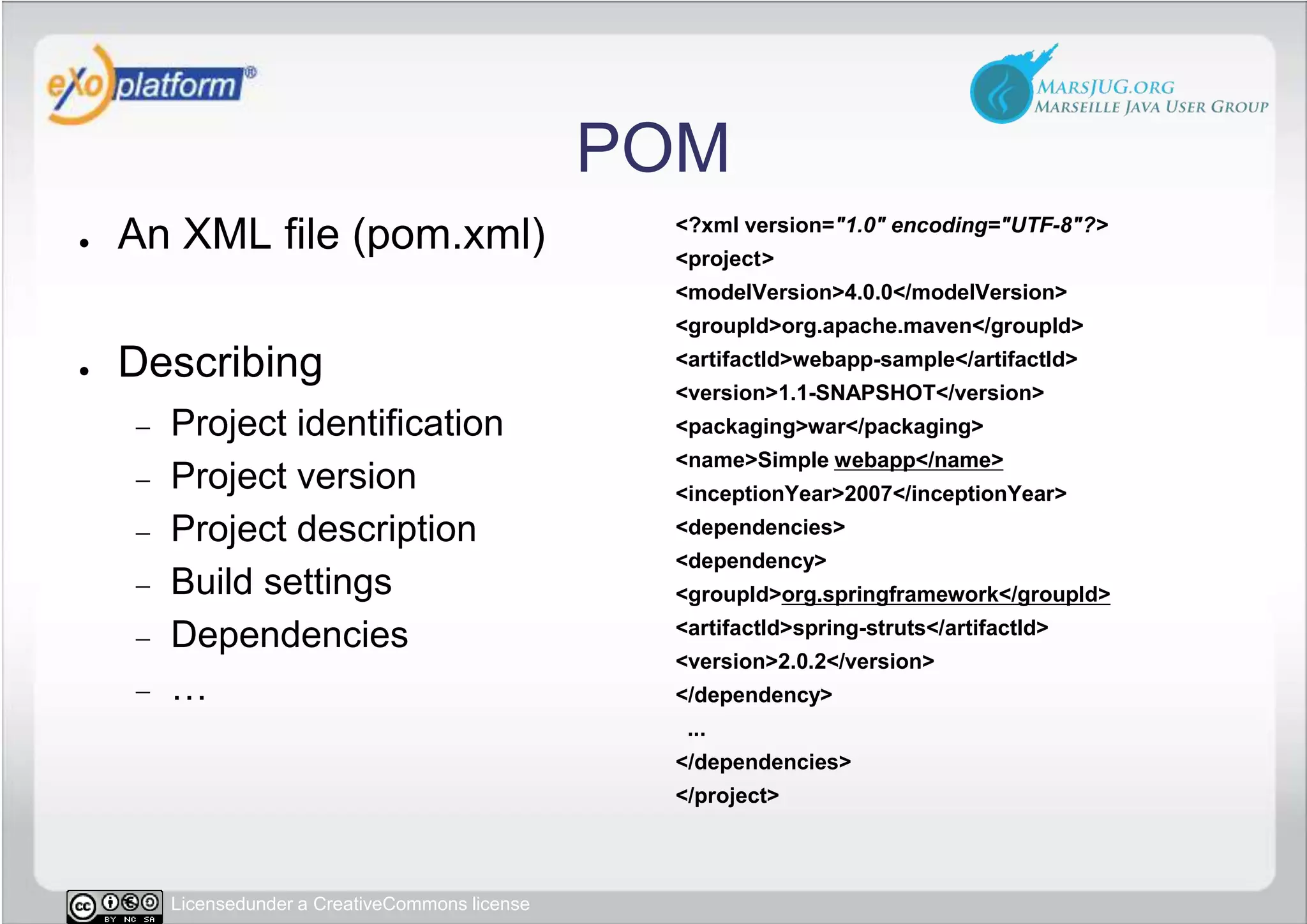 POMAn XML file (pom.xml)DescribingProject identificationProject versionProject descriptionBuild settingsDependencies…&lt;?xml version=&quot;1.0&quot; encoding=&quot;UTF-8&quot;?&gt;&lt;project&gt; &lt;modelVersion&gt;4.0.0&lt;/modelVersion&gt; &lt;groupId&gt;org.apache.maven&lt;/groupId&gt; &lt;artifactId&gt;webapp-sample&lt;/artifactId&gt; &lt;version&gt;1.1-SNAPSHOT&lt;/version&gt; &lt;packaging&gt;war&lt;/packaging&gt; &lt;name&gt;Simple webapp&lt;/name&gt; &lt;inceptionYear&gt;2007&lt;/inceptionYear&gt; &lt;dependencies&gt;  &lt;dependency&gt;   &lt;groupId&gt;org.springframework&lt;/groupId&gt;   &lt;artifactId&gt;spring-struts&lt;/artifactId&gt;   &lt;version&gt;2.0.2&lt;/version&gt;  &lt;/dependency&gt;  ... &lt;/dependencies&gt;&lt;/project&gt;