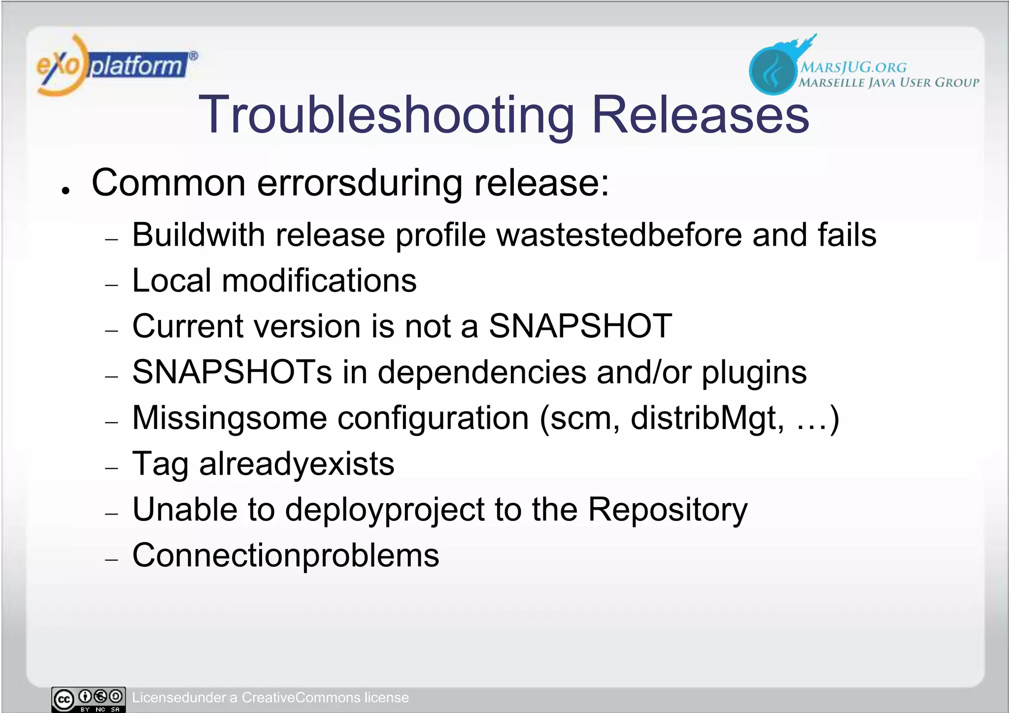 Troubleshooting ReleasesCommon errorsduring release:Buildwith release profile wastestedbefore and failsLocal modificationsCurrent version is not a SNAPSHOTSNAPSHOTs in dependencies and/or pluginsMissingsome configuration (scm, distribMgt, …)Tag alreadyexistsUnable to deployproject to the RepositoryConnectionproblems