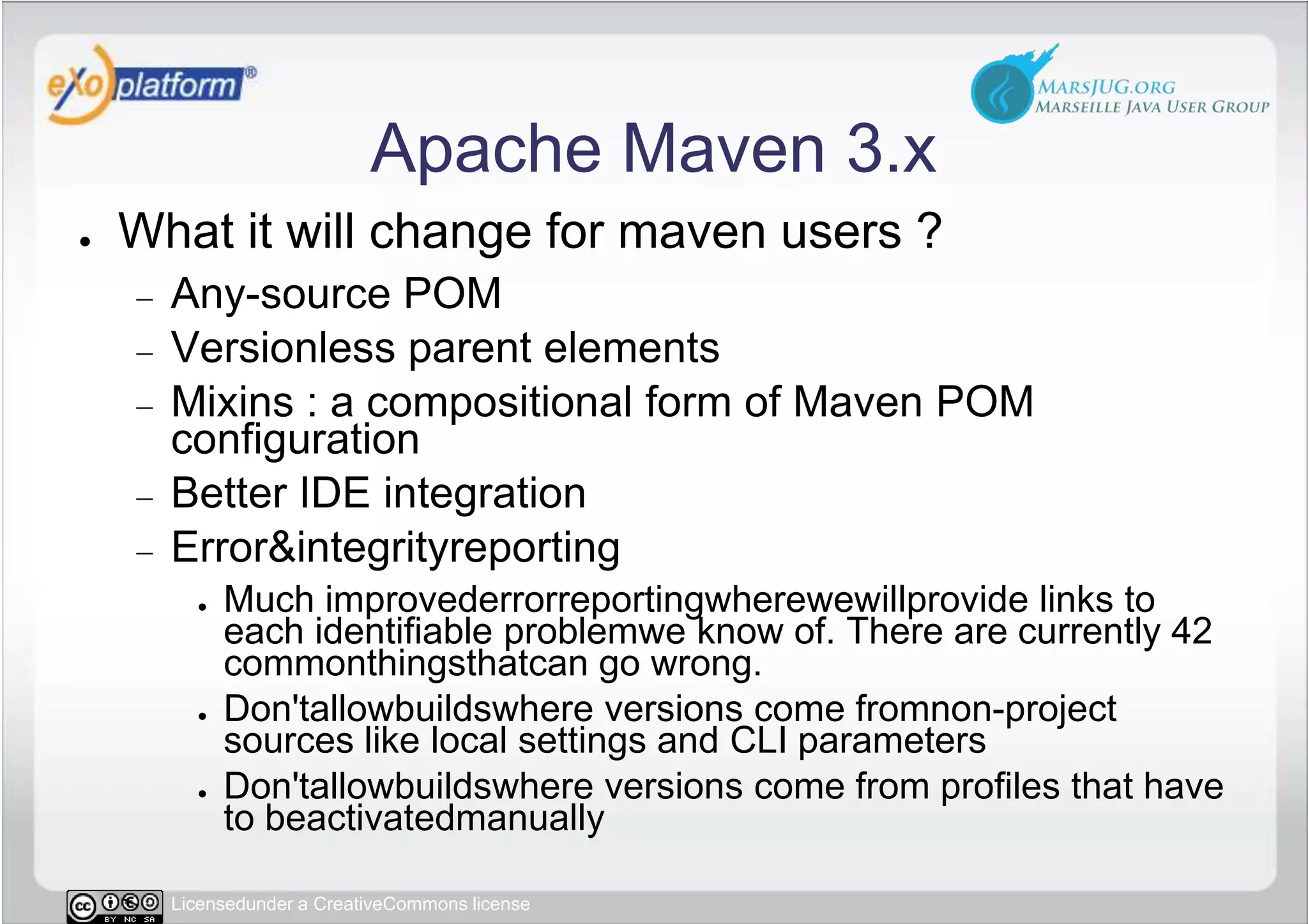 Apache Maven 3.xWhat it will change for maven users ?Any-source POMVersionless parent elementsMixins : a compositional form of Maven POM configurationBetter IDE integrationError & integrityreportingMuch improvederrorreportingwherewewillprovide links to each identifiable problemwe know of. There are currently 42 commonthingsthatcan go wrong.Don&apos;tallowbuildswhere versions come fromnon-project sources like local settings and CLI parametersDon&apos;tallowbuildswhere versions come from profiles that have to beactivatedmanually