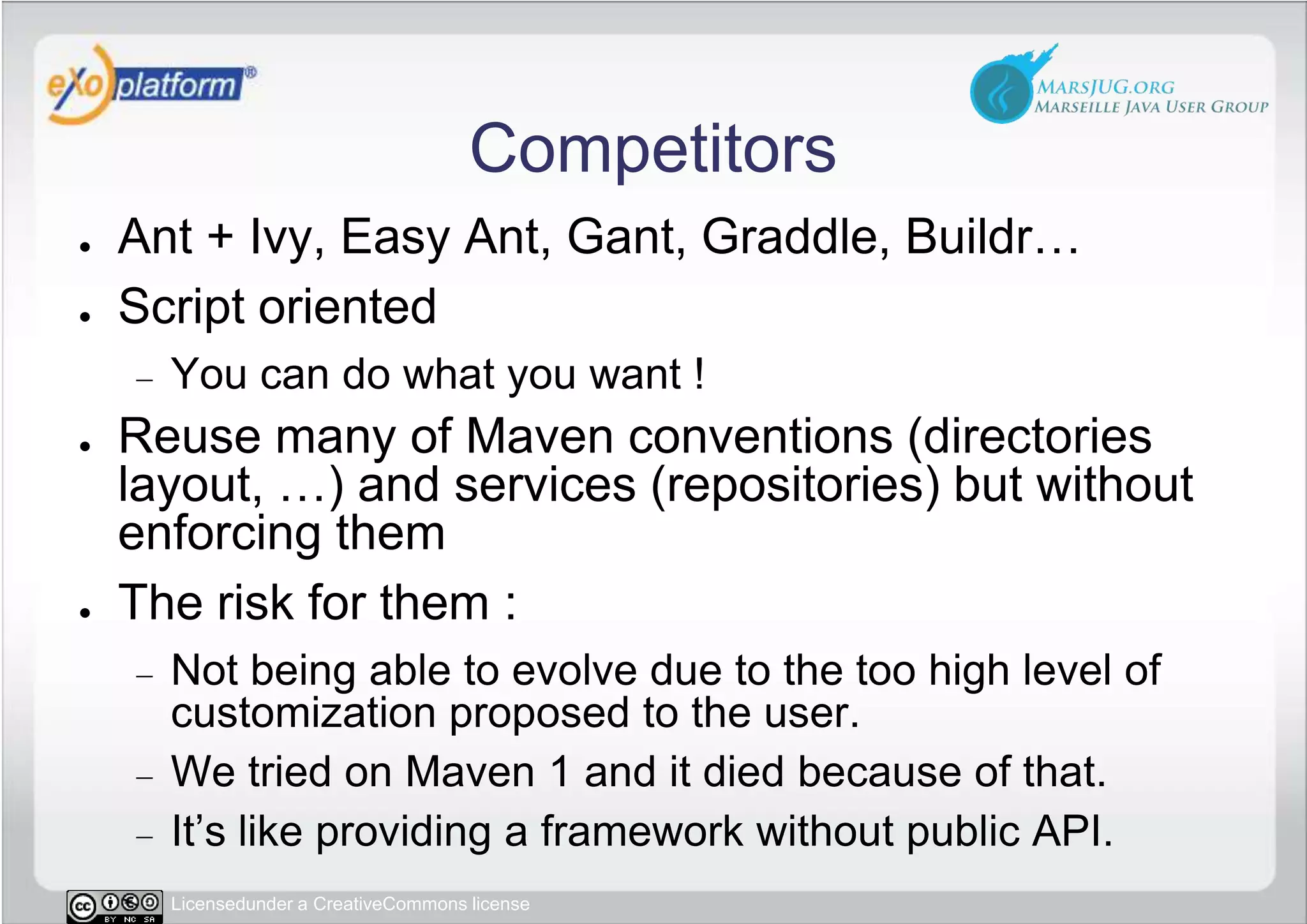 CompetitorsAnt + Ivy, Easy Ant, Gant, Graddle, Buildr…Script orientedYou can do what you want !Reuse many of Maven conventions (directories layout, …) and services (repositories) but without enforcing themThe risk for them :Not being able to evolve due to the too high level of customization proposed to the user.We tried on Maven 1 and it died because of that.It’s like providing a framework without public API.
