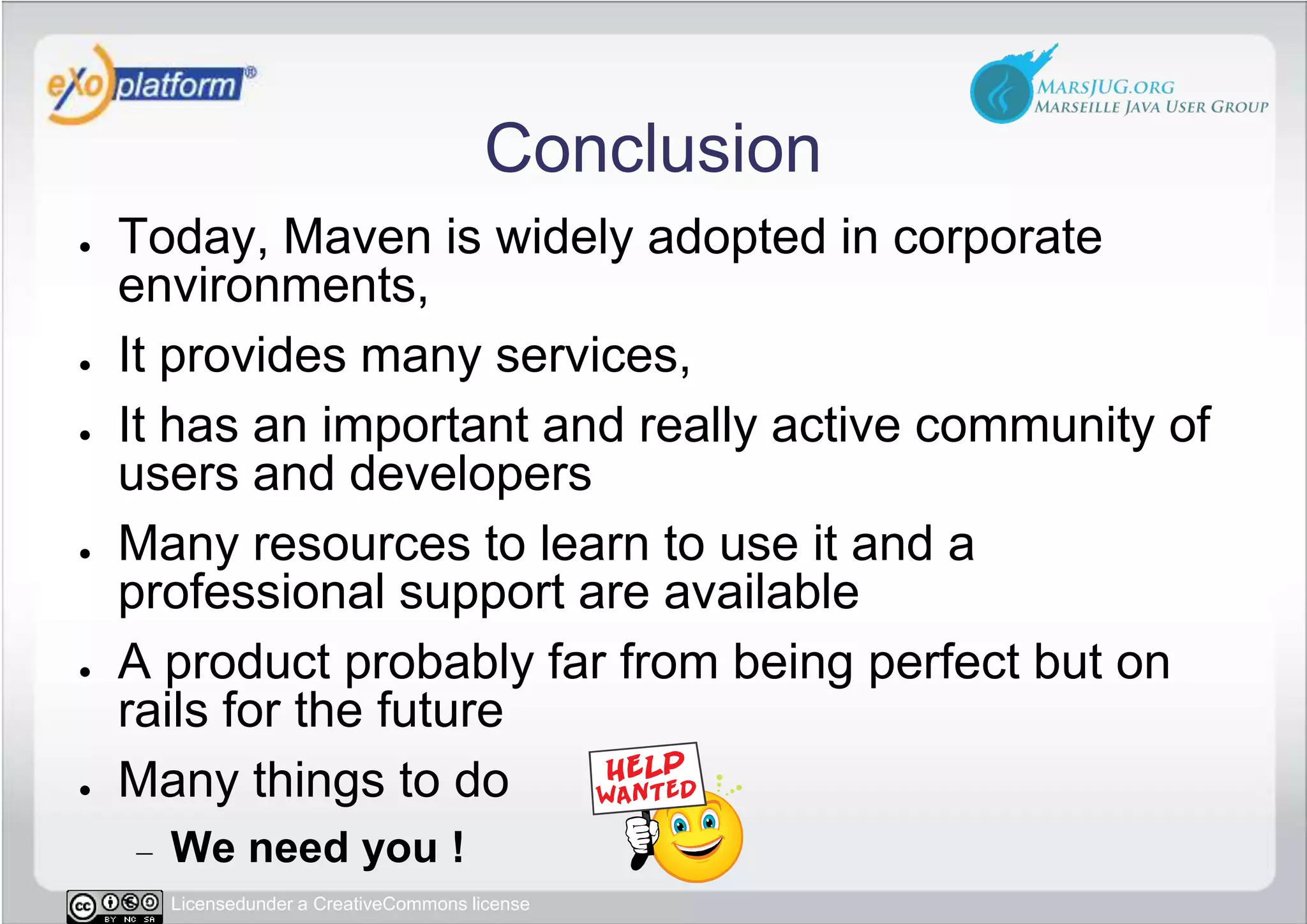 ConclusionToday, Maven is widely adopted in corporate environments,It provides many services,It has an important and really active community of users and developersMany resources to learn to use it and a professional support are availableA product probably far from being perfect but on rails for the futureMany things to doWe need you !
