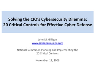 Solving the CIO’s Cybersecurity Dilemma:
20 Critical Controls for Effective Cyber Defense
John M. Gilligan
www.gilligangroupinc.com
National Summit on Planning and Implementing the
20 Critical Controls
November 12, 2009
 