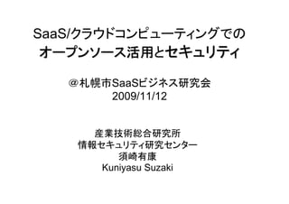 SaaS/クラウドコンピューティングでの
 オープンソース活用とセキュリティ
 オープンソース活用

   ＠札幌市SaaSビジネス研究会
       2009/11/12


      産業技術総合研究所
    情報セキュリティ研究センター
          須崎有康
       Kuniyasu Suzaki
 