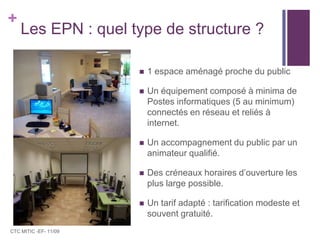 Les EPN : quel type de structure ?1 espace aménagé proche du publicUn équipement composé à minima de Postes informatiques (5 au minimum) connectés en réseau et reliés à internet.Un accompagnement du public par un animateur qualifié.Des créneaux horaires d’ouverture les plus large possible.Un tarif adapté : tarification modeste et souvent gratuité.CTC MITIC -EF- 11/09