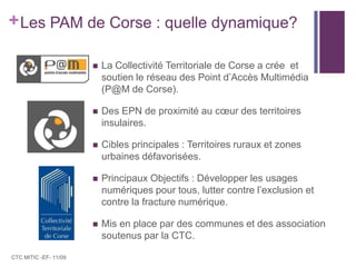 Les PAM de Corse : quelle dynamique? La Collectivité Territoriale de Corse a crée  et soutien le réseau des Point d’Accès Multimédia (P@M de Corse).Des EPN de proximité au cœur des territoires insulaires.Cibles principales : Territoires ruraux et zones urbaines défavorisées.Principaux Objectifs : Développer les usages numériques pour tous, lutter contre l’exclusion et contre la fracture numérique. Mis en place par des communes et des association soutenus par la CTC.CTC MITIC -EF- 11/09