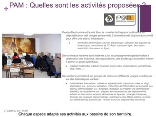 PAM : Quelles sont les activités proposées ?Pendant les horaires d'accès libre, le matériel de l'espace multimédia est disponible pour des usages personnels. L'animateur est toujours à proximité pour offrir une aide si nécessaire :recherche d'information, courrier électronique ,utilisation des logiciels de bureautique, consultation de CD-Rom, achats en ligne, Jeux (avec restriction), discussion en ligne…Des créneaux horaires sont réservés à un accompagnement personnalisé à destination des individus, des associations, des écoles qui souhaitent mener à terme un projet spécifique.création multimédia, création musicale, projet vidéo, projet culturel, journal (texte, blog, vidéo...)Des ateliers permettent, en groupe, de découvrir différents usages numériques sur des thématiques variées :multimédia et Internet (ex : utiliser un appareil photo numérique, créer un blog), information (ex : suivre les actualités, rechercher de l'information sur sa santé, ses loisirs), communication (ex : échanger, dialoguer, ou intégrer une communauté virtuelle), vie quotidienne (ex : préparer ses vacances ou ses déplacements, acheter un bien ou un service), démarches en ligne (ex : changer d'adresse, déclarer ses revenus), citoyenneté (ex : participer à des débats publics, accéder aux délibérations), scolarité (ex : réviser les cours, préparer des examens)CTC MITIC -EF- 11/09Chaque espace adapte ses activités aux besoins de son territoire.