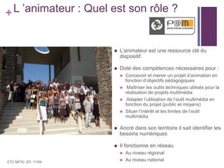 L ’animateur : Quel est son rôle ?L’animateur est une ressource clé du dispositif.Doté des compétences nécessaires pour : Concevoir et mener un projet d’animation en fonction d’objectifs pédagogiques Maîtriser les outils techniques utilisés pour la réalisation de projets multimédia Adapter l’utilisation de l’outil multimédia en fonction du projet (public et moyens)Situer l’intérêt et les limites de l’outil multimédiaAncré dans son territoire il sait identifier les besoins numériquesIl fonctionne en réseau Au niveau régionalAu niveau nationalCTC MITIC -EF- 11/09