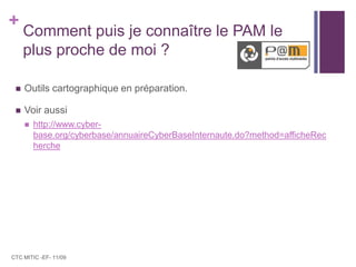 Comment puis je connaître le PAM le plus proche de moi ?Outils cartographique en préparation.Voir aussi http://www.cyber-base.org/cyberbase/annuaireCyberBaseInternaute.do?method=afficheRechercheCTC MITIC -EF- 11/09