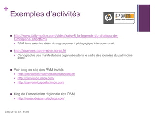Exemples d’activitéshttp://www.dailymotion.com/video/xatsv8_la-legende-du-chateau-de-lumisgiana_shortfilmsPAM lama avec les élève du regroupement pédagogique intercommunal.http://journees.patrimoine.corse.fr/Cartographie des manifestations organisées dans le cadre des journées du patrimoine 2009.Voir blog ou site des PAM invitéshttp://pointaccesmultimediaoletta.unblog.fr/http://pamvesco.jimdo.com/http://pam-olmicappella.jimdo.com/blog de l’association régionale des PAMhttp://reseaudespam.viabloga.com/CTC MITIC -EF- 11/09