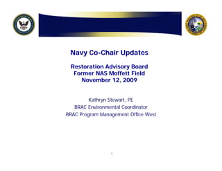 Navy Co-Chair Updates

 Restoration Advisory Board
  Former NAS Moffett Field
    November 12, 2009


         Kathryn Stewart, PE
   BRAC Environmental Coordinator
BRAC Program Management Office West




                 1
 