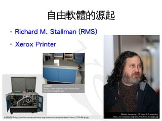 自由軟體的源起
      ●
           Richard M. Stallman (RMS)
      ●
           Xerox Printer




                                        合理使用
                                        ©http://www.digibarn.com/history/first-
                                        chm-visit/Image49.jpg




                                                                                                  ©Gisle Hannemyr, CC by-sa 3.0 unported,
  2009/11/13
合理使用 ©http://archive.computerhistory.org/resources/physical-object/xerox/X750-86.lg.jpg   http://en.wikipedia.org/wiki/File:Rms_ifi_large.jpg
                                                                                                                                     11
 