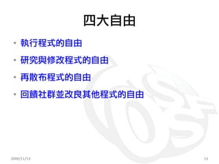 四大自由
 ●
     執行程式的自由
 ●
     研究與修改程式的自由
 ●
     再散布程式的自由
 ●
     回饋社群並改良其他程式的自由




2009/11/13            13
 