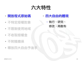 六大特性
 ●
     開放程式原始碼     ●
                     四大自由的體現
 ●
     不特定授權對象         –   執行、研究、
                         修改、再散布
 ●
     不限制使用地域
 ●
     不收取授權金
 ●
     不附隨擔保
 ●
     釋放四大自由予後手


2009/11/13                        16
 