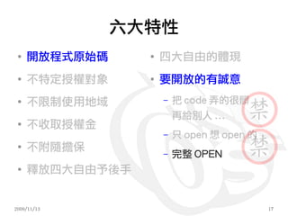 六大特性
 ●
     開放程式原始碼     ●
                     四大自由的體現
 ●
     不特定授權對象     ●
                     要開放的有誠意
 ●
     不限制使用地域         –   把 code 弄的很髒
                         再給別人 ...
 ●
     不收取授權金
                     –   只 open 想 open 的
 ●
     不附隨擔保           –   完整 OPEN
 ●
     釋放四大自由予後手


2009/11/13                                 17
 