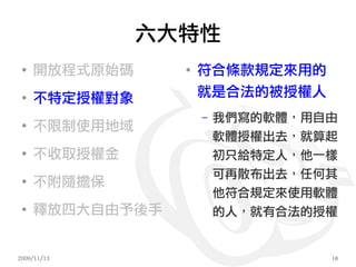 六大特性
 ●
     開放程式原始碼     ●
                     符合條款規定來用的
 ●
     不特定授權對象         就是合法的被授權人
                     –   我們寫的軟體，用自由
 ●
     不限制使用地域
                         軟體授權出去，就算起
 ●
     不收取授權金              初只給特定人，他一樣
                         可再散布出去，任何其
 ●
     不附隨擔保
                         他符合規定來使用軟體
 ●
     釋放四大自由予後手           的人，就有合法的授權


2009/11/13                        18
 