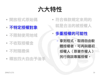 六大特性
 ●
     開放程式原始碼     ●
                     符合條款規定來用的
 ●
     不特定授權對象         就是合法的被授權人

 ●
     不限制使用地域
                 ●
                     多重授權的可能性
                     –   拿到程式、取得自由軟
 ●
     不收取授權金
                         體授權者，可再與最初
 ●
     不附隨擔保               授權人（原著作權人）
                         另行商談專屬授權。
 ●
     釋放四大自由予後手


2009/11/13                        19
 