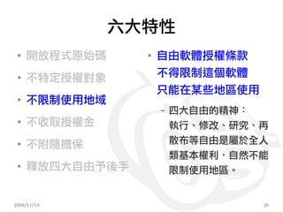 六大特性
 ●
     開放程式原始碼     ●
                     自由軟體授權條款
 ●
     不特定授權對象         不得限制這個軟體
                     只能在某些地區使用
 ●
     不限制使用地域
                     –   四大自由的精神：
 ●
     不收取授權金              執行、修改、研究、再
 ●
     不附隨擔保               散布等自由是屬於全人
                         類基本權利，自然不能
 ●
     釋放四大自由予後手           限制使用地區。


2009/11/13                        20
 