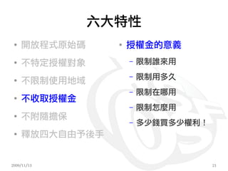 六大特性
 ●
     開放程式原始碼     ●
                     授權金的意義
 ●
     不特定授權對象         –   限制誰來用
                     –   限制用多久
 ●
     不限制使用地域
                     –   限制在哪用
 ●
     不收取授權金
                     –   限制怎麼用
 ●
     不附隨擔保
                     –   多少錢買多少權利！
 ●
     釋放四大自由予後手


2009/11/13                           21
 