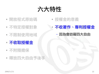 六大特性
 ●
     開放程式原始碼     ●
                     授權金的意義
 ●
     不特定授權對象     ●
                     不收著作、專利授權金
 ●
     不限制使用地域         –   因為會妨礙四大自由

 ●
     不收取授權金
 ●
     不附隨擔保
 ●
     釋放四大自由予後手


2009/11/13                           22
 