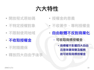 六大特性
 ●
     開放程式原始碼     ●
                     授權金的意義
 ●
     不特定授權對象     ●
                     不收著作、專利授權金
 ●
     不限制使用地域     ●
                     自由軟體不反對商業化
 ●
     不收取授權金          –   可收取商標授權金
                         ●
                             商標權不影響四大自由
 ●
     不附隨擔保
                             且意味著商譽及服務
 ●
     釋放四大自由予後手               故可收取商標授權金



2009/11/13                            23
 