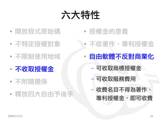 六大特性
 ●
     開放程式原始碼     ●
                     授權金的意義
 ●
     不特定授權對象     ●
                     不收著作、專利授權金
 ●
     不限制使用地域     ●
                     自由軟體不反對商業化
 ●
     不收取授權金          –   可收取商標授權金
                     –   可收取服務費用
 ●
     不附隨擔保
                     –   收費名目不得為著作、
 ●
     釋放四大自由予後手
                         專利授權金，即可收費


2009/11/13                          24
 