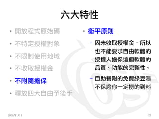 六大特性
 ●
     開放程式原始碼     ●
                     衡平原則
 ●
     不特定授權對象         –   因未收取授權金，所以
                         也不能要求自由軟體的
 ●
     不限制使用地域
                         授權人擔保這個軟體的
 ●
     不收取授權金              品質、功能的完整性。

 ●
     不附隨擔保
                     –   自助餐附的免費綠豆湯
                         不保證你一定撈的到料
 ●
     釋放四大自由予後手


2009/11/13                        25
 