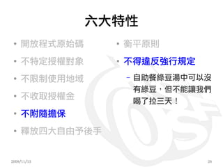 六大特性
 ●
     開放程式原始碼     ●
                     衡平原則
 ●
     不特定授權對象     ●
                     不得違反強行規定
 ●
     不限制使用地域         –   自助餐綠豆湯中可以沒
                         有綠豆，但不能讓我們
 ●
     不收取授權金              喝了拉三天！
 ●
     不附隨擔保
 ●
     釋放四大自由予後手


2009/11/13                        26
 