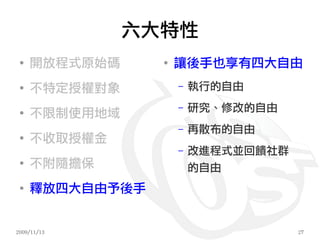 六大特性
 ●
     開放程式原始碼     ●
                     讓後手也享有四大自由
 ●
     不特定授權對象         –   執行的自由
                     –   研究、修改的自由
 ●
     不限制使用地域
                     –   再散布的自由
 ●
     不收取授權金
                     –   改進程式並回饋社群
 ●
     不附隨擔保               的自由
 ●
     釋放四大自由予後手


2009/11/13                           27
 