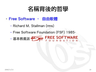 名稱背後的哲學
 ●
     Free Software – 自由軟體
      –   Richard M. Stallman (rms)
      –   Free Software Foundation (FSF) 1985-
      –   基本教義派




2009/11/13                                       29
 
