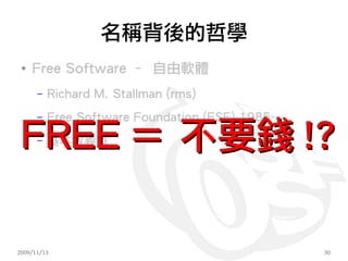 名稱背後的哲學
 ●
     Free Software – 自由軟體
      –   Richard M. Stallman (rms)
      –   Free Software Foundation (FSF) 1985-

 FREE ＝ 不要錢 !?
      –   基本教義派




2009/11/13                                       30
 