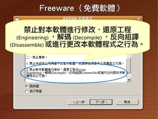 Freeware （免費軟體）

       禁止對本軟體進行修改，還原工程
    (Engineering) ，解碼 (Decompile) ，反向組譯
 (Disassemble) 或進行更改本軟體程式之行為。




2009/11/13                                39
 