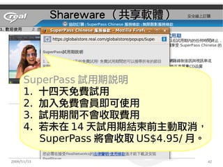 Shareware （共享軟體）




      SuperPass 試用期說明
      1. 十四天免費試用　　　
      2. 加入免費會員即可使用
      3. 試用期間不會收取費用
      4. 若未在 14 天試用期結束前主動取消，
         SuperPass 將會收取 US$4.95/ 月。

2009/11/13                            42
 