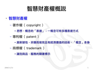 智慧財產權概說
 ●
     智慧財產權
      –   著作權（ copyright ）
             ●   思想、概念的「表達」；一概念可有多種表達方式
      –   專利權（ patent ）
             ●   具新穎性、非顯而易見且有經濟價值的技術，「概念」本身
      –   商標權（ trademark ）
             ●
                 識別商品、服務的顯著標示



2009/11/13                                5
 