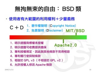 無拘無束的自由： BSD 類
 ●
     使用者有大範圍的利用權利＋少量義務
                  1. 著作權聲明 (Copyright Notice)
     C＋D          2. 免責聲明 (Disclaimer) MIT/BSD


      1.     明示提醒商標權未授權
      2.     明示提醒可收費提供擔保
                                Apache2.0
      3.     專利授權規定，因此與其他條款不見得相容
      4.     專利權行使抑制條款
      5.     相容於 GPL v3 （不相容於 GPL v2 ）
      6. 允許授權人修改 Apache 條款
2009/11/13                                       50
 