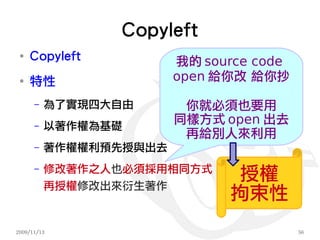 Copyleft
 ●
     Copyleft           我的 source code
 ●
     特性                 open 給你改 給你抄

      –   為了實現四大自由       你就必須也要用
      –   以著作權為基礎
                        同樣方式 open 出去
                         再給別人來利用
      –   著作權權利預先授與出去
          修改著作之人也必須採用相同方式
      –

          再授權修改出來衍生著作
                               授權
                              拘束性
2009/11/13                               56
 