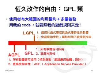 恆久改作的自由： GPL 類
 ●
     使用者有大範圍的利用權利＋多量義務
     用我的 code ，就要照我的遊戲規則來走！

              LGPL   1. 適用於函式庫或具函式庫特性的軟體
                     2. 中高度拘束性：單純利用不會受到拘束



                     1. 所有軟體皆可採用

     AGPL     GPL    2. 高度拘束性

     1. 所有軟體皆可採用（特別針對「網路應用軟體」設計）
     2. 更高度拘束性： ASP （ Application Service Provider ）

2009/11/13                                             60
 