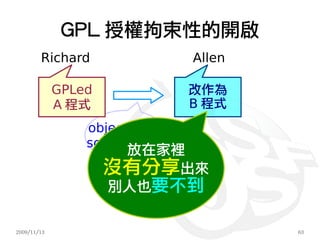 GPL 授權拘束性的開啟
        Richard                Allen

             GPLed             改作為
             A 程式              B 程式
                 object code
                 source code
                      放在家裡
                     沒有分享出來
                     別人也要不到

2009/11/13                             63
 