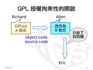GPL 授權拘束性的開啟
        Richard                Allen

             GPLed             改作為
             A 程式              B 程式
                                       只給了
                 object code           目的碼
                 source code




                                Eric
2009/11/13                                   64
 