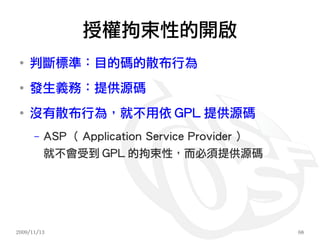授權拘束性的開啟
 ●
     判斷標準：目的碼的散布行為
 ●
     發生義務：提供源碼
 ●
     沒有散布行為，就不用依 GPL 提供源碼
      –   ASP （ Application Service Provider ）
          就不會受到 GPL 的拘束性，而必須提供源碼




2009/11/13                                       68
 