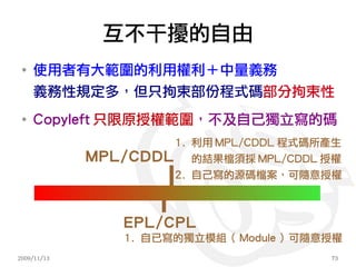 互不干擾的自由
 ●
     使用者有大範圍的利用權利＋中量義務
     義務性規定多，但只拘束部份程式碼部分拘束性
 ●
     Copyleft 只限原授權範圍，不及自己獨立寫的碼
                     1. 利用 MPL/CDDL 程式碼所產生
             MPL/CDDL 的結果檔須採 MPL/CDDL 授權
                     2. 自己寫的源碼檔案，可隨意授權



                 EPL/CPL
                 1. 自已寫的獨立模組（ Module ）可隨意授權
2009/11/13                               73
 
