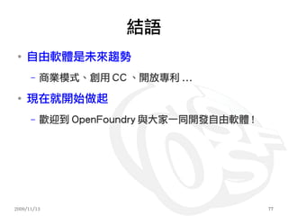 結語
 ●
     自由軟體是未來趨勢
      –   商業模式、創用 CC 、開放專利 ...
 ●
     現在就開始做起
      –   歡迎到 OpenFoundry 與大家一同開發自由軟體 !




2009/11/13                                77
 